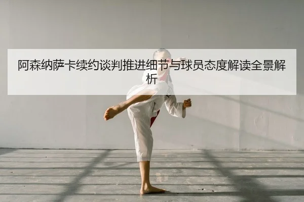 阿森纳萨卡续约谈判推进细节与球员态度解读全景解析
