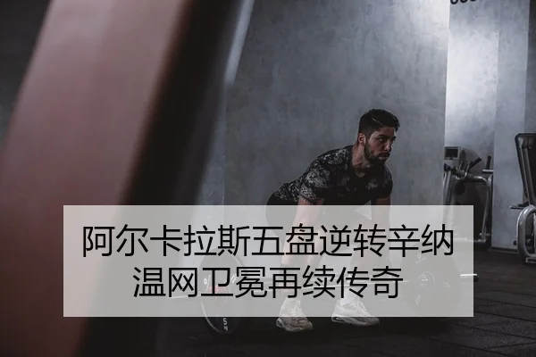 阿尔卡拉斯五盘逆转辛纳 温网卫冕再续传奇